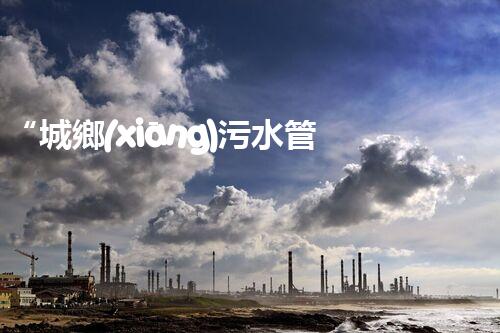 “城鄉(xiāng)污水管理，共筑碧水藍天新篇章”